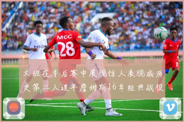 文班在季后赛中展现惊人表现成历史第二人追平詹姆斯16年经典战役记录