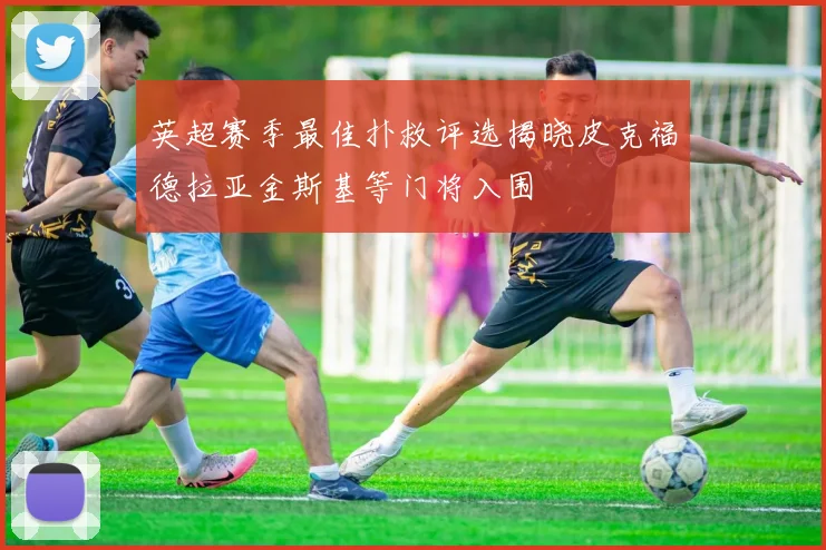 英超赛季最佳扑救评选揭晓皮克福德拉亚金斯基等门将入围