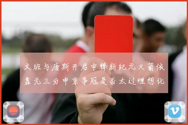 文班与唐斯开启中锋新纪元火箭依靠无三分申京争冠是否太过理想化