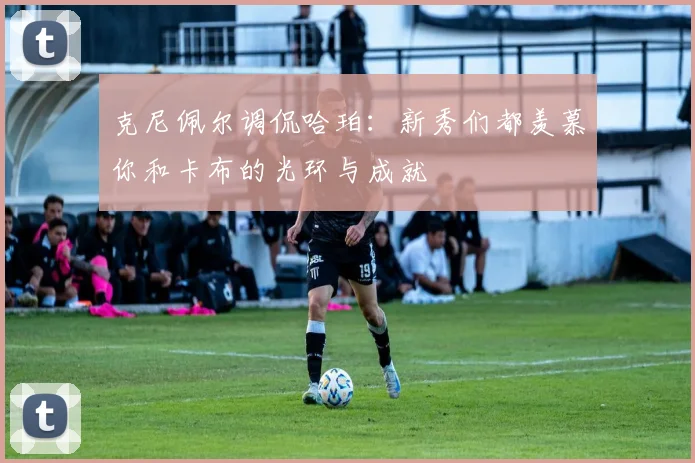 克尼佩尔调侃哈珀：新秀们都羡慕你和卡布的光环与成就