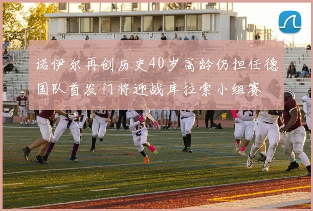 诺伊尔再创历史40岁高龄仍担任德国队首发门将迎战库拉索小组赛