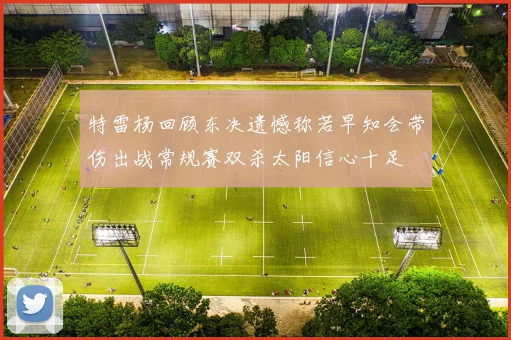 特雷杨回顾东决遗憾称若早知会带伤出战常规赛双杀太阳信心十足