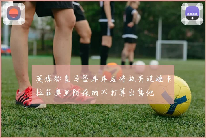英媒称皇马签库库后将放弃追逐卡拉菲奥里阿森纳不打算出售他