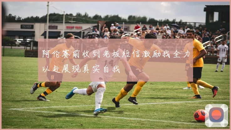 阿伦赛前收到老板短信激励我全力以赴展现真实自我