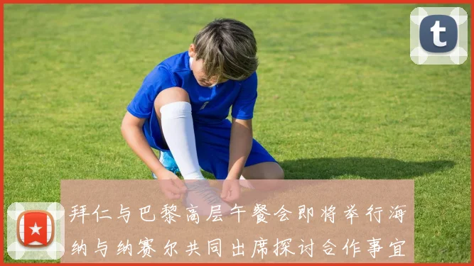 拜仁与巴黎高层午餐会即将举行海纳与纳赛尔共同出席探讨合作事宜