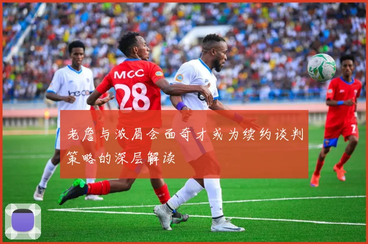 老詹与浓眉会面奇才或为续约谈判策略的深层解读